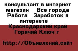консультант в интернет магазин  - Все города Работа » Заработок в интернете   . Краснодарский край,Горячий Ключ г.